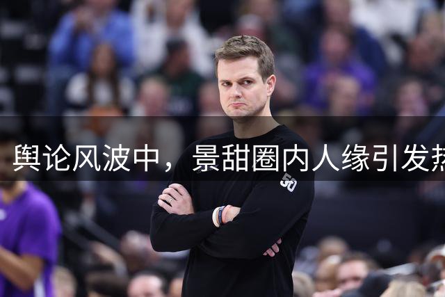 舆论风波中，景甜圈内人缘引发热议