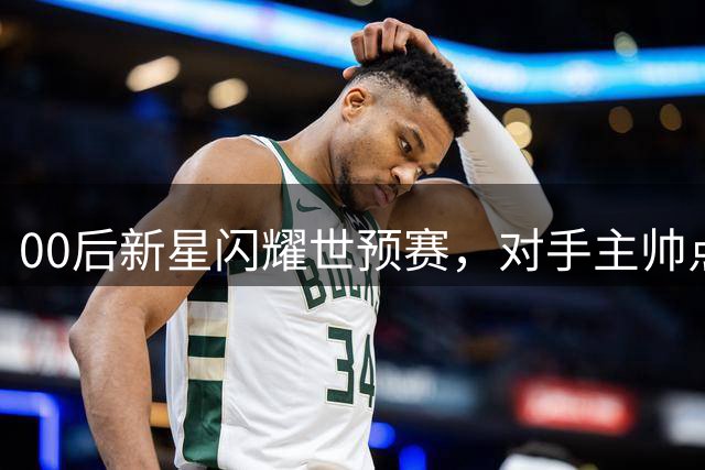 00后新星闪耀世预赛，对手主帅点名表扬中国队关键球员